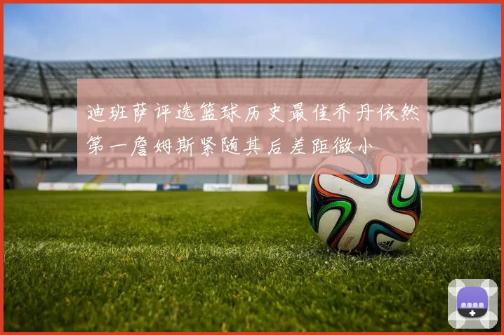 迪班萨评选篮球历史最佳乔丹依然第一詹姆斯紧随其后差距微小