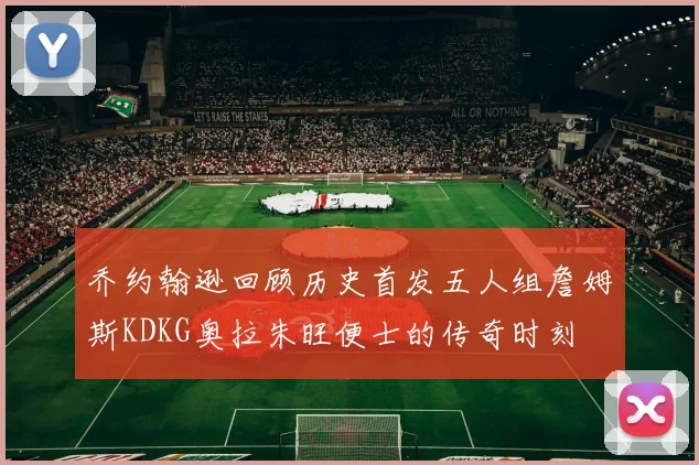乔约翰逊回顾历史首发五人组詹姆斯KDKG奥拉朱旺便士的传奇时刻