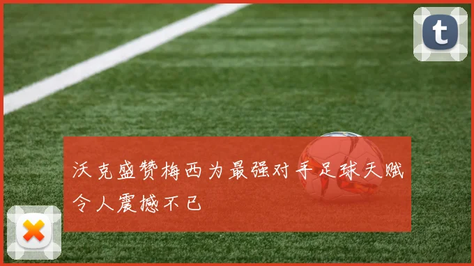 沃克盛赞梅西为最强对手足球天赋令人震撼不已