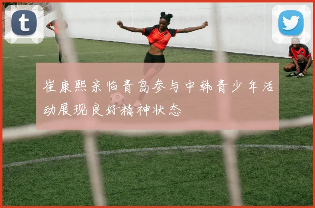 崔康熙亲临青岛参与中韩青少年活动展现良好精神状态