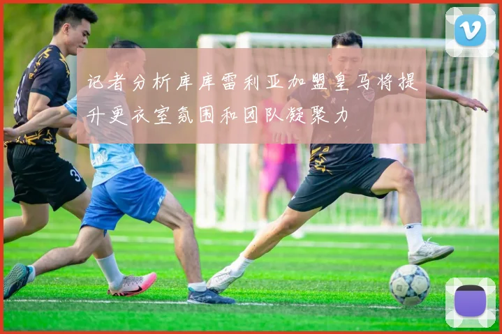 记者分析库库雷利亚加盟皇马将提升更衣室氛围和团队凝聚力