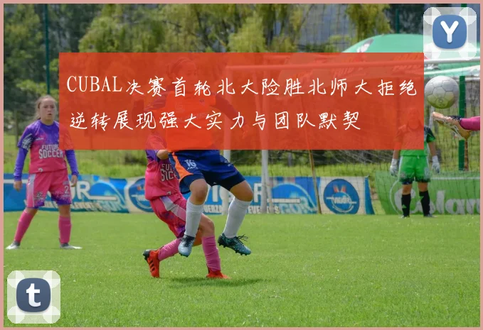 CUBAL决赛首轮北大险胜北师大拒绝逆转展现强大实力与团队默契
