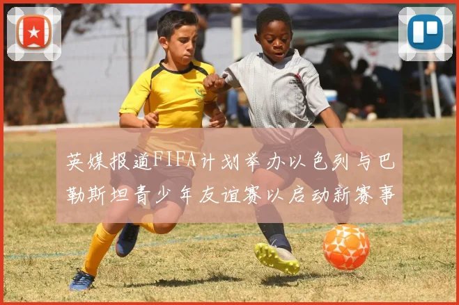 英媒报道FIFA计划举办以色列与巴勒斯坦青少年友谊赛以启动新赛事