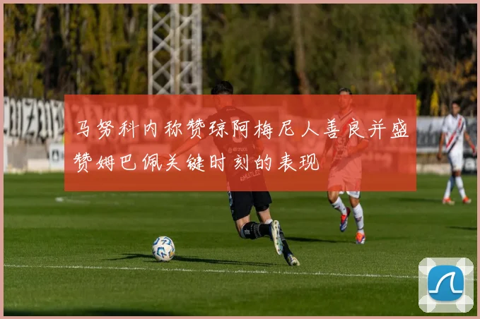 马努科内称赞琼阿梅尼人善良并盛赞姆巴佩关键时刻的表现